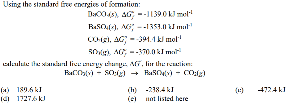 Using the standard free energies of formation:
BaCO3(s), AG° = -1139.0 kJ mol-!
BaSO4(s), AGº = -1353.0 kJ mol-
CO2(g), AG° = -394.4 kJ mol·'
SO3(g), AG, = -370.0 kJ mol·!
calculate the standard free energy change, AG', for the reaction:
BaCO3(s) + S03(g) → BaSO4(s) + CO2(g)
(a)
(d) 1727.6 kJ
189.6 kJ
(b) -238.4 kJ
(c)
-472.4 kJ
(e)
not listed here
