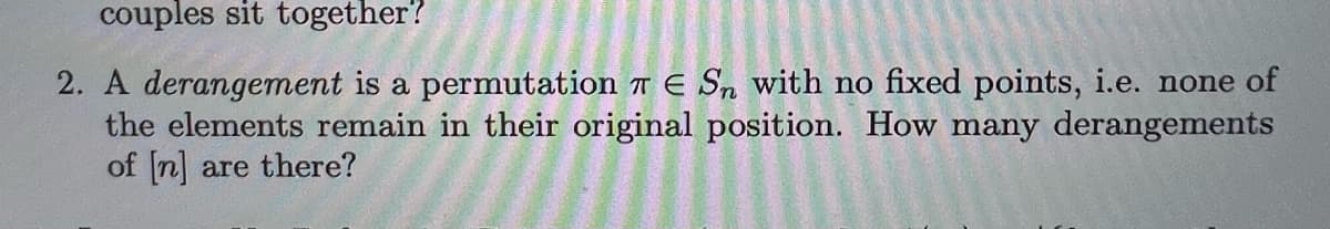 couples sit together?
2. A derangement is a permutation T E Sn with no fixed points, i.e. none of
the elements remain in their original position. How many derangements
of [n] are there?
A
2
PRE
55000