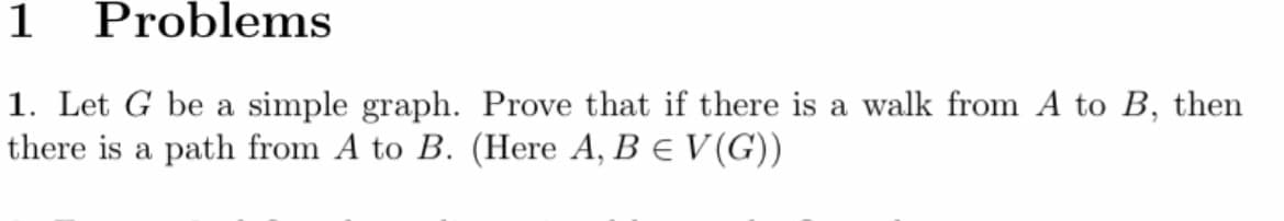 1
Problems
1. Let G be a simple graph. Prove that if there is a walk from A to B, then
there is a path from A to B. (Here A, B = V(G))