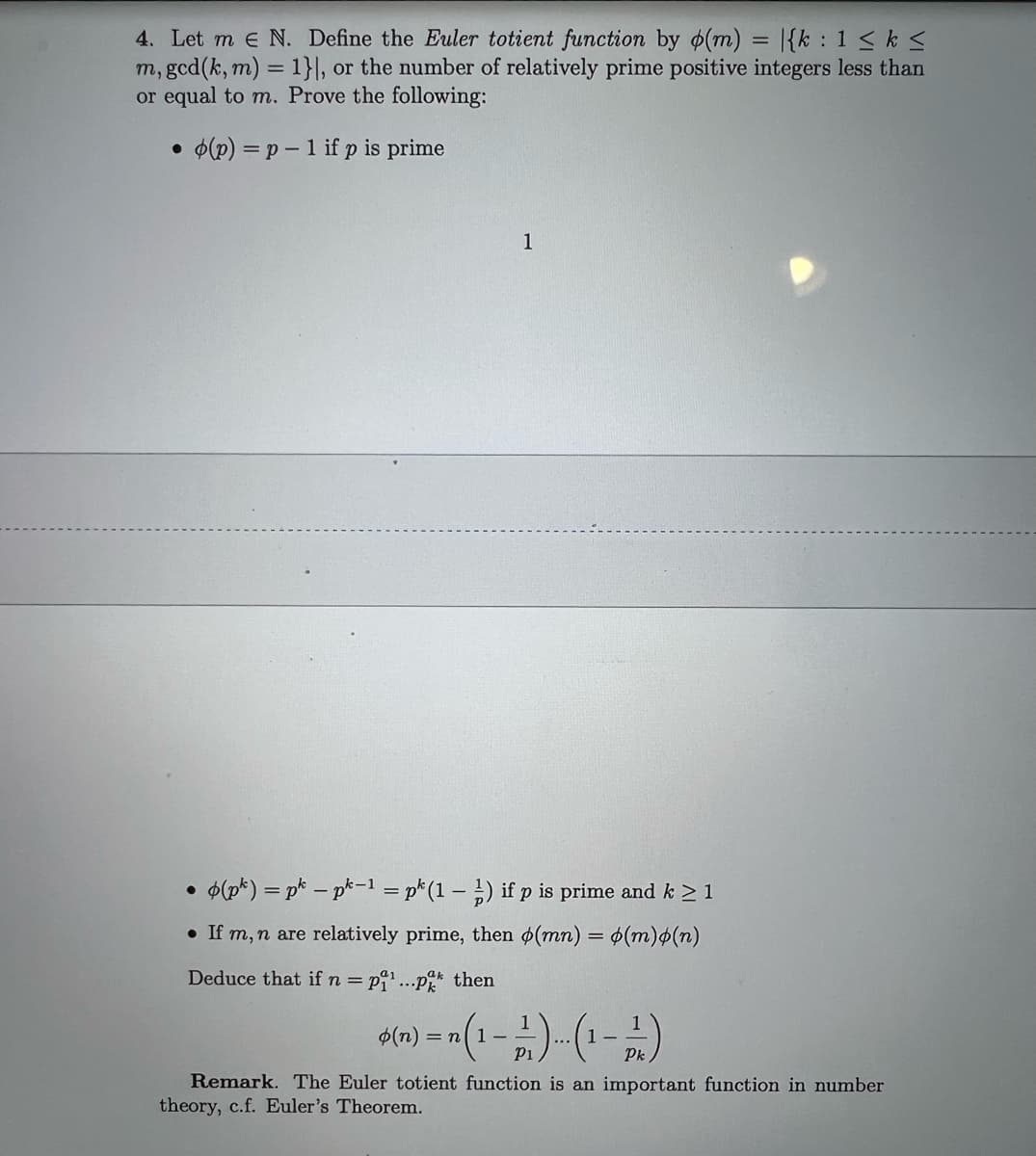 4. Let me N. Define the Euler totient function by (m) = {k: 1 ≤ k ≤
m, gcd (k, m) = 1}], or the number of relatively prime positive integers less than
or equal to m. Prove the following:
• (p) = p - 1 if p is prime
1
●
• (pk) = pk - pk-1 = pk (1-1) if p is prime and k ≥ 1
If m, n are relatively prime, then (mn) = o(m)o(n)
Deduce that if n = p¹...p then
ak
* (n) = n(1-21)... (1-21)
Remark. The Euler totient function is an important function in number
theory, c.f. Euler's Theorem.