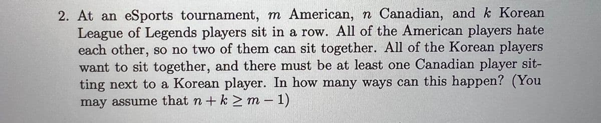 2. At an eSports tournament, m American, n Canadian, and k Korean
League of Legends players sit in a row. All of the American players hate
each other, so no two of them can sit together. All of the Korean players
want to sit together, and there must be at least one Canadian player sit-
ting next to a Korean player. In how many ways can this happen? (You
may assume that n + k ≥ m − 1)