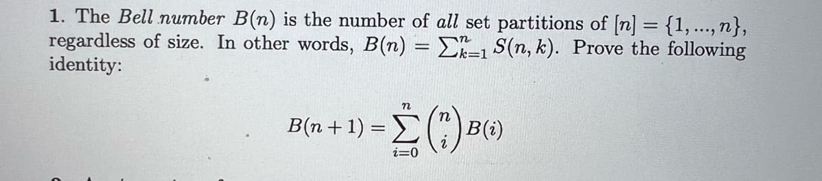 1. The Bell number B(n) is the number of all set partitions of [n] = {1,..., n},
regardless of size. In other words, B(n) = 1 S(n, k). Prove the following
identity:
B(n+1)=Σ () B
n
B(i)