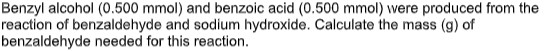 Benzyl alcohol (0.500 mmol) and benzoic acid (0.500 mmol) were produced from the
reaction of benzaldehyde and sodium hydroxide. Calculate the mass (g) of
benzaldehyde needed for this reaction.