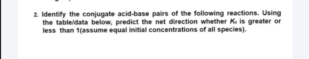 2. Identify the conjugate acid-base pairs of the following reactions. Using
the table/data below, predict the net direction whether Kc is greater or
less than 1(assume equal initial concentrations of all species).