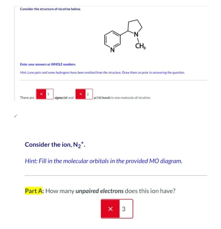 Consider the structure of nicotine below.
Enter your answers as WHOLE numbers.
Hint: Lone pairs and some hydrogens have been omitted from the structure. Draw them on prior to answering the question.
There are
5
sigma (a) and
x 2
N
CH₂
pi (π) bonds in one molecule of nicotine.
Consider the ion, N₂*.
Hint: Fill in the molecular orbitals in the provided MO diagram.
Part A: How many unpaired electrons does this ion have?
X 3