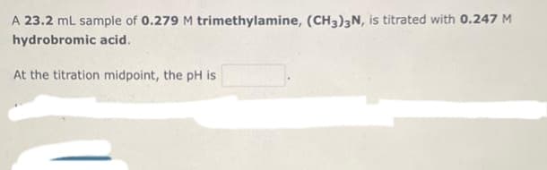 A 23.2 mL sample of 0.279 M trimethylamine, (CH3)3N, is titrated with 0.247 M
hydrobromic acid.
At the titration midpoint, the pH is