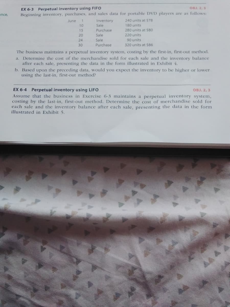 EX 6-3 Perpetual inventory using FIFO
Beginning inventory, purchases, and sales data for portable DVD players are as follows:
OBJ. 2, 3
ance,
June
1
Inventory
240 units at $78
Sale
Purchase
10
180 units
15
280 units at $80
20
Sale
220 units
24
Sale
90 units
30
Purchase
320 units at $86
The business maintains a perpetual inventory system, costing by the first-in, first-out method.
a. Determine the cost of the merchandise sold for each sale and the inventory balance
after each sale, presenting the data in the form illustrated in Exhibit 4.
b. Based upon the preceding data, would you expect the inventory to be higher or lower
using the last-in, first-out method?
EX 6-4 Perpetual inventory using LIFO
Assume that the business in Exercise 6-3 maintains a perpetual inventory system,
costing by the last-in, first-out method. Determine the cost of merchandise sold for
each sale and the inventory balance after each sale, presenting the data in the form
illustrated in Exhibit 5.
оB. 2, 3
