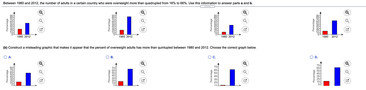 Between 1980 and 2012, the number of adults in a certain country who were overweight more than quadrupled from 16% to 66%. Use this information to answer parts a and b.
.....
Q
1980 2012
1980 2012
1980 2012
1980 2012
(b) Construct a misleading graphic that makes it appear that the percent of overweight adults has more than quintupled between 1980 and 2012. Choose the correct graph below.
OA.
ОВ.
OC.
OD.
70-
60-
50-
40-
30-
20-
10-
75-
65-
55-
45-
35-
25-
75-
65-
55-
454
35-
151
5커
Percentage
Percentage
LOLOLOLOLOLOLOLOU
Percentage
Percentage
COL54321
Percentage
Percentage
Percentage
Percentage
