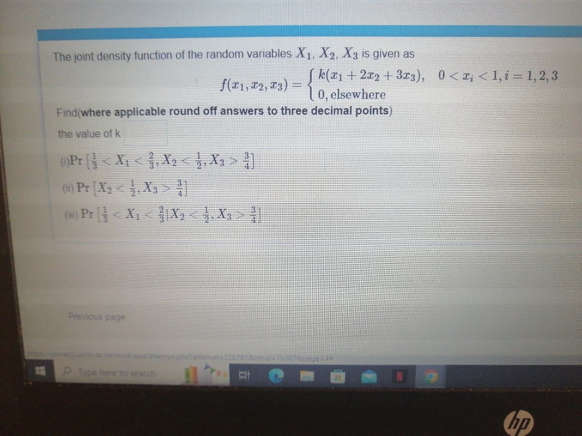 W
The joint density function of the random variables X₁, X2, X3 is given as
f(x1, x2, x3)
Find(where applicable round off answers to three decimal points)
the value of k
(Pr<X₁ <₁ X₂ <1, X₂ >
(1) Pr [X₂ <¹,X>
(1) Pr [< X₁ < X₂ <1, X, >
Previous page
Type here to search
[k(x1 + 2x2 + 3x3), 0<x; < 1, i = 1, 2, 3
10, elsewhere
mpt php?attempt=2287818 id=1538