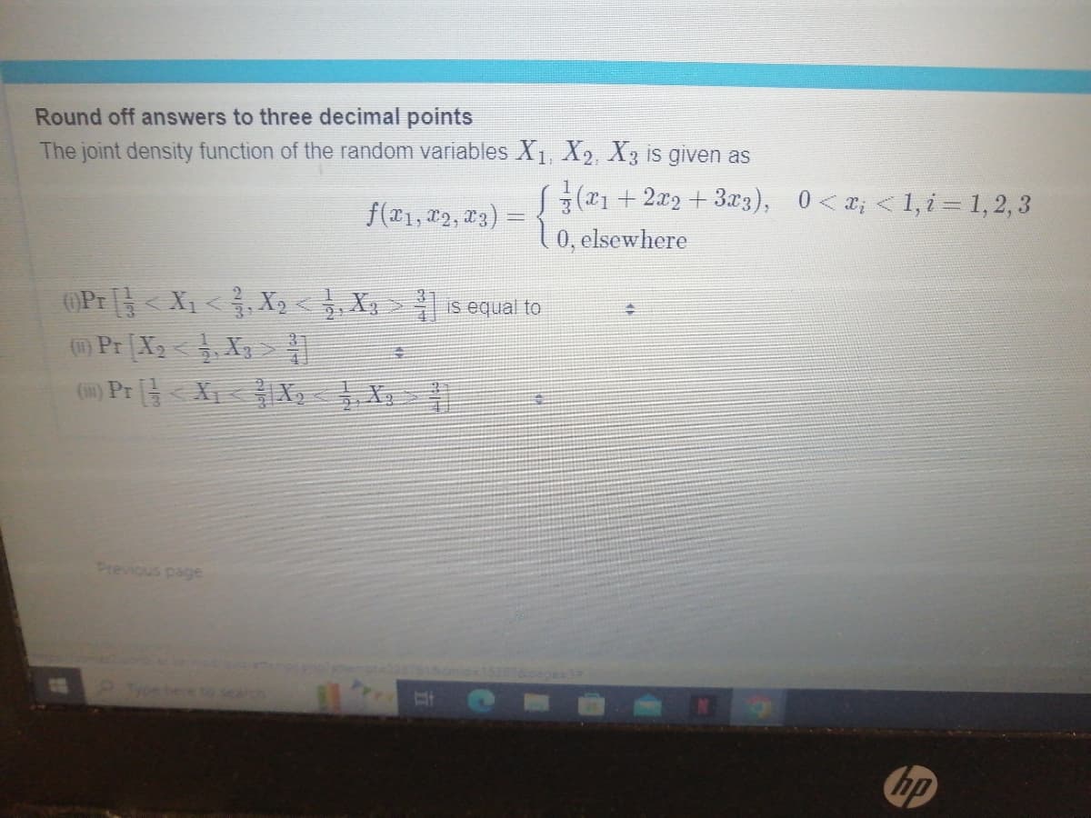 Round off answers to three decimal points
The joint density function of the random variables X₁, X2, X3 is given as
√(x₁+2x2 + 3x3), 0<x; <1, i = 1, 2, 3
0, elsewhere
f(x1, x2, x3):
(0)Pr [] < X₁ < }, X2 < 1, X3 > ³] is equal to
(1) Pr [X₂ <1, X₂ > T
(1) Pr<X₁
Previous page
X₂ X
€
NO
hp