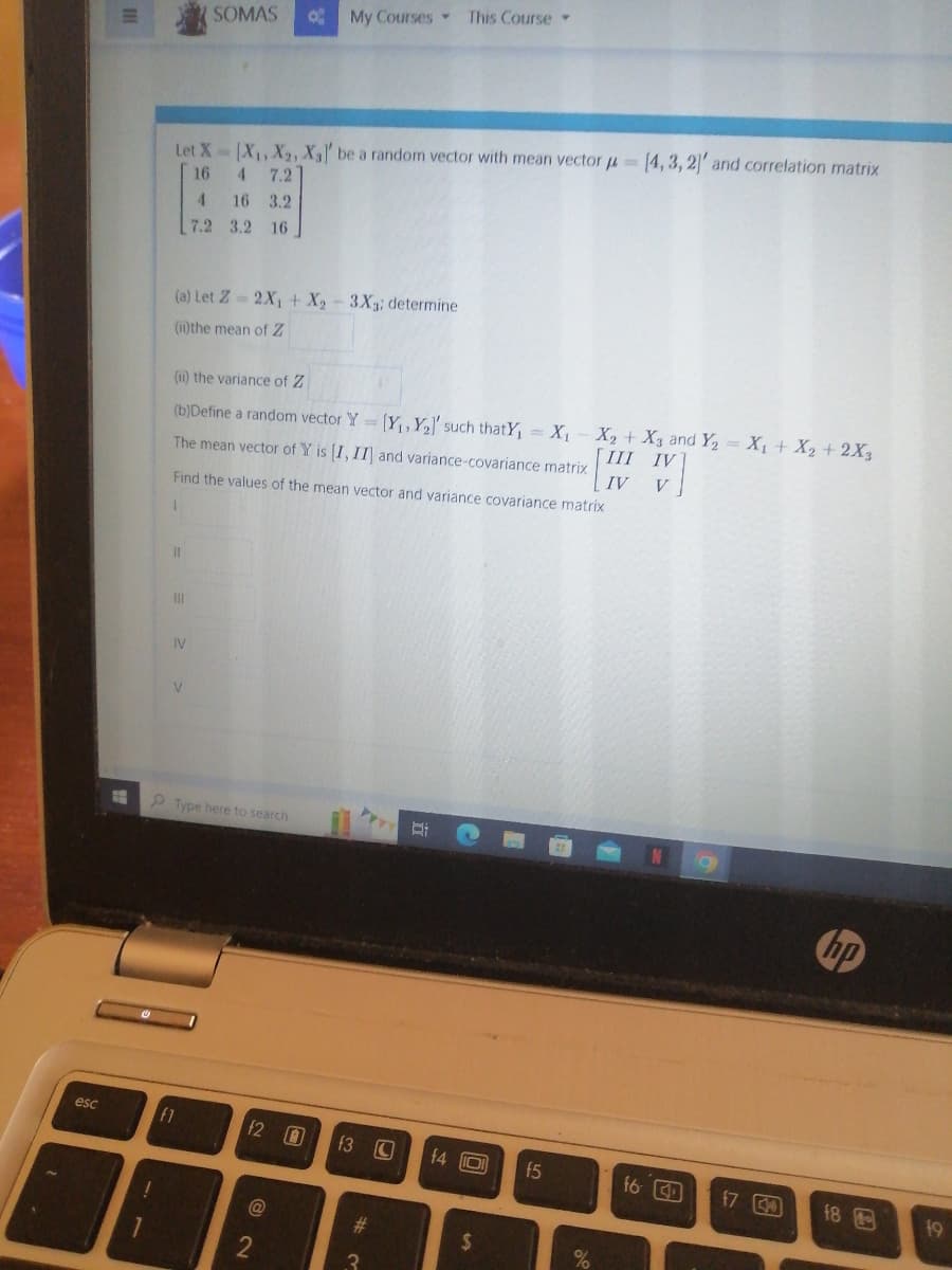 esc
!
1
Let X= [X₁, X₂, X₁]' be a random vector with mean vector
16 4 7.2
(a) Let Z=2X₁ + X₂ - 3X3; determine
(ii) the mean of Z
SOMAS 8 My Courses This Course
(ii) the variance of Z
(b)Define a random vector Y
The mean vector of Y is [I, II and variance-covariance matrix
11
IV
4
16 3.2
7.2 3.2 16
Find the values of the mean vector and variance covariance matrix
1
V
fl
Type here to search
f2 0 f3
@
#
3
[Y₁Y₂]' such thatY₁ = X₁ X₂ + X3 and Y₂ = X₁ + X2 + 2X3
[III IV
IV V
Di
14 101
(4,3,2]' and correlation matrix
f5
f6 4
17
hp
18
19