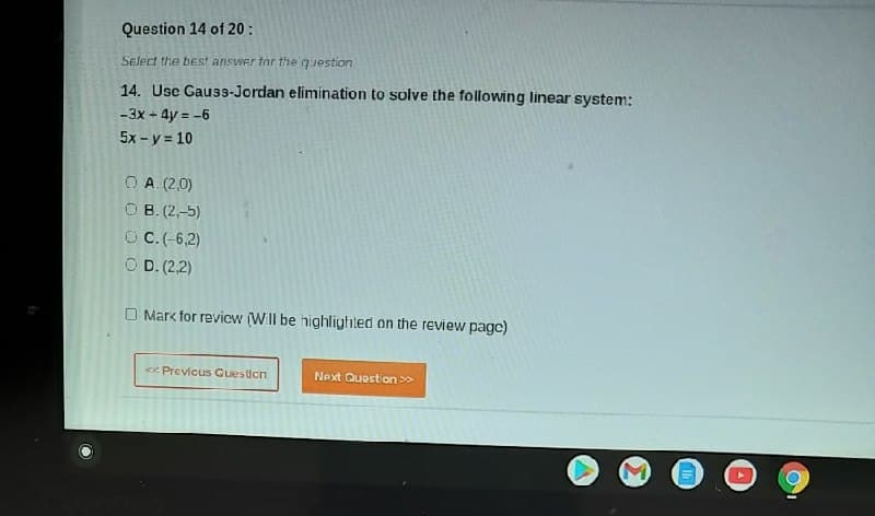 Question 14 of 20 :
Select the best answer tor the question
14. Usc Gauss-Jordan elimination to solve the following linear system:
+ 4y = -6
5x - y = 10
-3x +
O A. (2,0)
O B. (2,-5)
OC.(-6,2)
O D. (2,2)
O Mark for revicw (Will be highlighted on the review pagc)
<e Previcus Guesicn
Next Question >>
