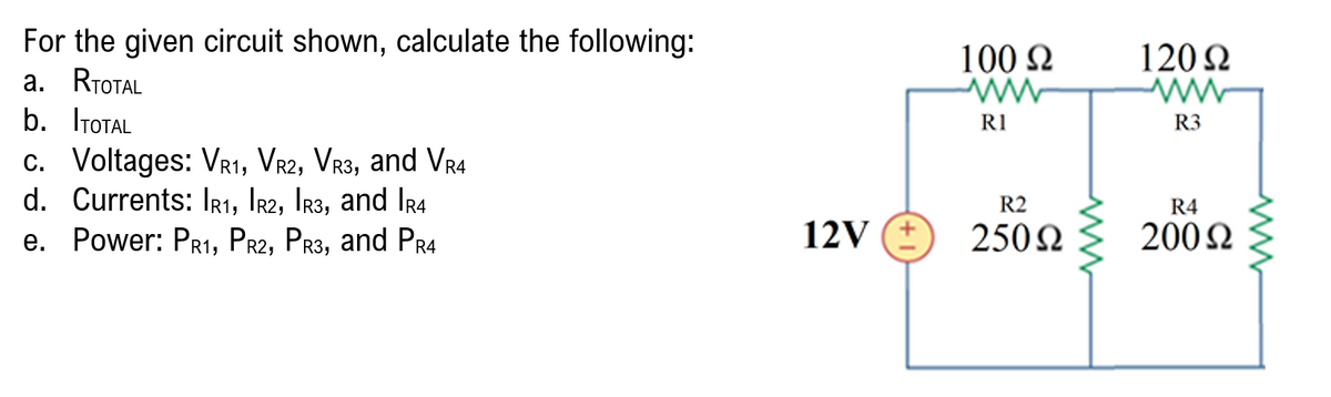 For the given circuit shown, calculate the following:
а. RтoTAL
b. ITOTAL
100 2
120 2
R1
R3
c. Voltages: VR1, VR2, VR3, and VR4
d. Currents: IRı, Ir2, Ir3, and IRr4
R2
R4
e. Power: PR1, PR2, PR3, and Pr4
12V (E
250N
2002
