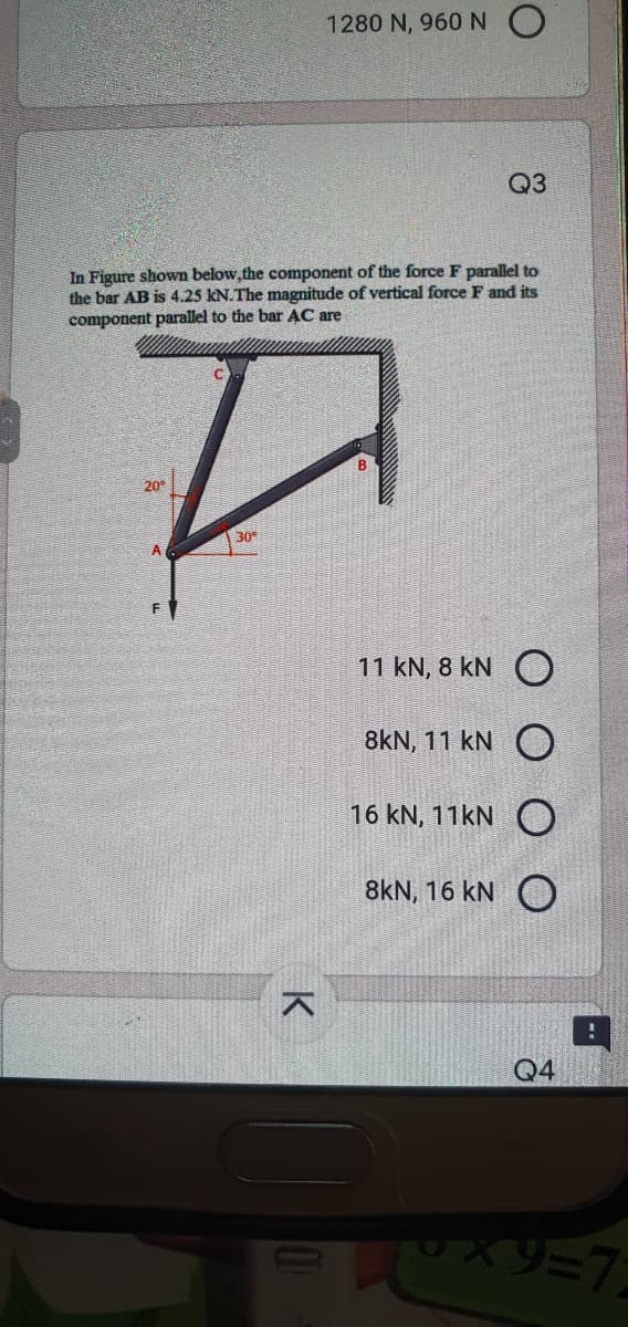 1280 N, 960 N O
Q3
In Figure shown below, the component of the force F parallel to
the bar AB is 4.25 kN.The magnitude of vertical force F and its
component parallel to the bar AC are
20
30
A
11 kN, 8 kN O
8kN, 11 kN O
16 kN, 11KN O
8kN, 16 kN O
Q4
ソスペリニク
K
