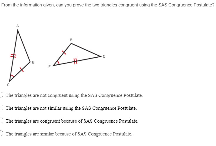 From the information given, can you prove the two triangles congruent using the SAS Congruence Postulate?
B
The triangles are not congruent using the SAS Congruence Postulate.
) The triangles are not similar using the SAS Congruence Postulate.
The triangles are congruent because of SAS Congruence Postulate.
O The triangles are similar because of SAS Congruence Postulate.
