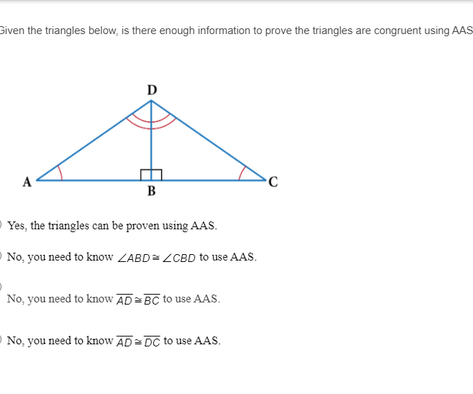 Given the triangles below, is there enough information to prove the triangles are congruent using AAS
D
A
В
O Yes, the triangles can be proven using AAS.
O No, you need to know ZABD= ZCBD to use AAS.
No, you need to know AD=BC to use AAS.
O No, you need to know AD= DC to use AAS.
