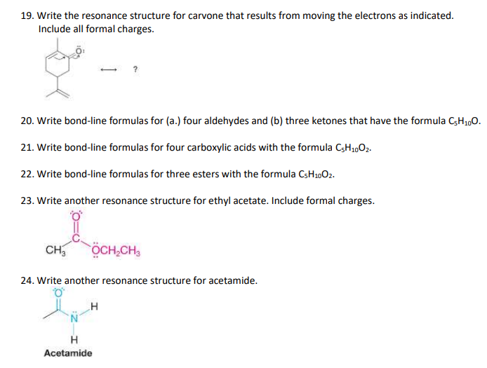 19. Write the resonance structure for carvone that results from moving the electrons as indicated.
Include all formal charges.
20. Write bond-line formulas for (a.) four aldehydes and (b) three ketones that have the formula CH1,0.
21. Write bond-line formulas for four carboxylic acids with the formula C3H,,02.
22. Write bond-line formulas for three esters with the formula CSH1002.
23. Write another resonance structure for ethyl acetate. Include formal charges.
CH,
ÖCH,CH,
24. Write another resonance structure for acetamide.
Acetamide
