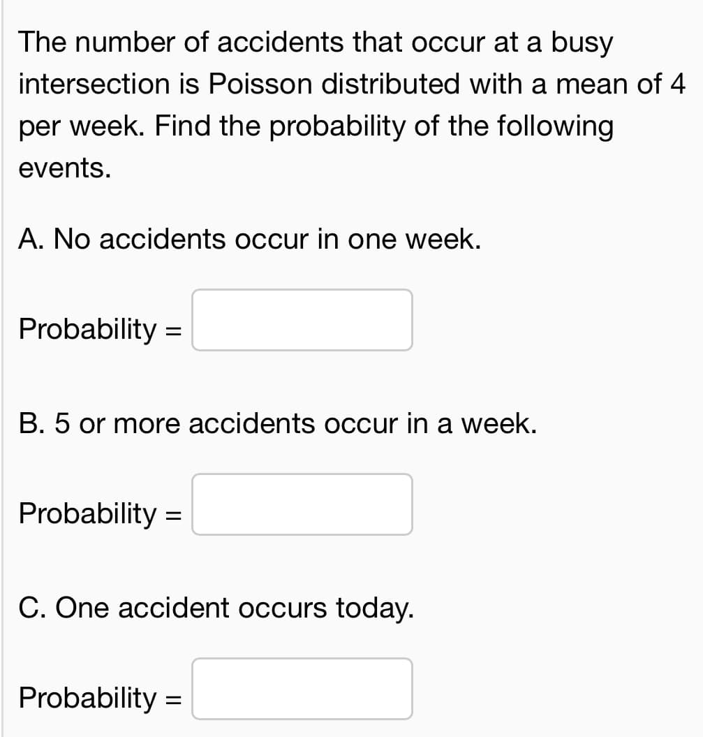 The number of accidents that occur at a busy
intersection is Poisson distributed with a mean of 4
per week. Find the probability of the following
events.
A. No accidents occur in one week.
Probability =
B. 5 or more accidents occur in a week.
Probability
C. One accident occurs today.
Probability =