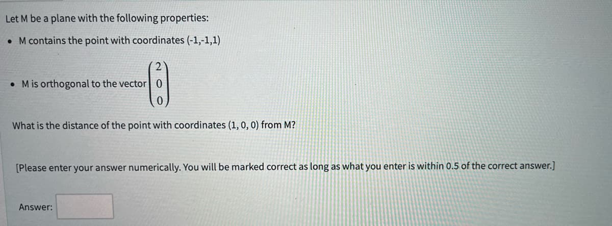 Let M be a plane with the following properties:
. M contains the point with coordinates (-1,-1,1)
2
Mis orthogonal to the vector 0
0
What is the distance of the point with coordinates (1, 0, 0) from M?
[Please enter your answer numerically. You will be marked correct as long as what you enter is within 0.5 of the correct answer.]
Answer: