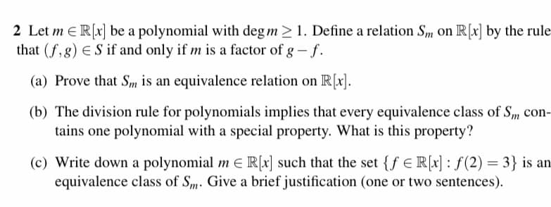 2 Let me R[x] be a polynomial with deg m≥ 1. Define a relation Sm on R[x] by the rule
that (f,g) ES if and only if m is a factor of g - f.
(a) Prove that Sm is an equivalence relation on R[x].
(b) The division rule for polynomials implies that every equivalence class of Sm con-
tains one polynomial with a special property. What is this property?
(c) Write down a polynomial m € R[x] such that the set {fe R[x]: f(2)= 3} is an
equivalence class of Sm. Give a brief justification (one or two sentences).