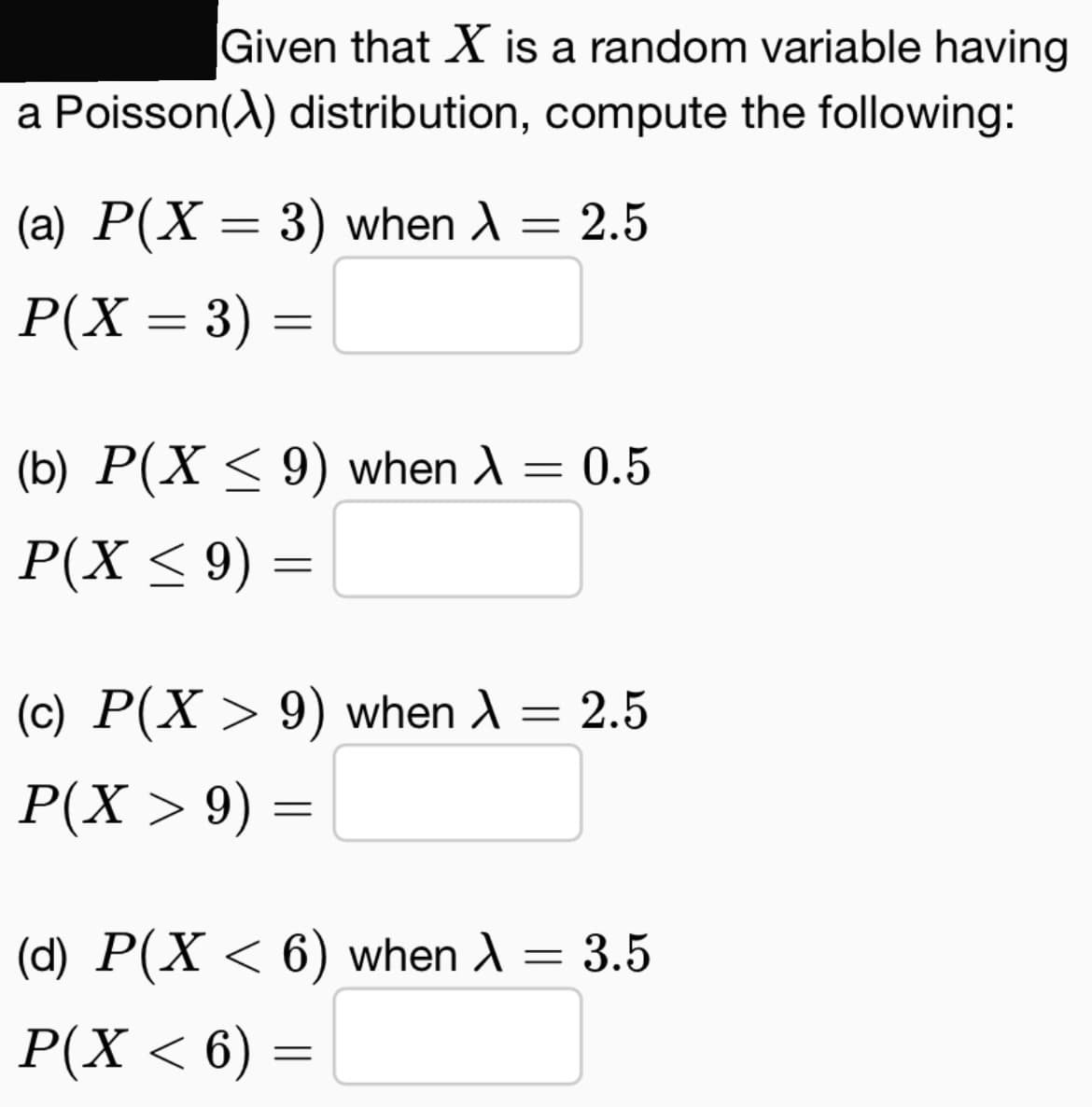 Given that X is a random variable having
a Poisson(X) distribution, compute the following:
(a) P(X = 3) when λ = 2.5
P(X = 3) =
(b) P(X ≤ 9) when λ = 0.5
P(X ≤ 9) =
(c) P(X > 9) when λ = 2.5
P(X > 9) =
(d) P(X < 6) when A
P(X < 6) =
= 3.5