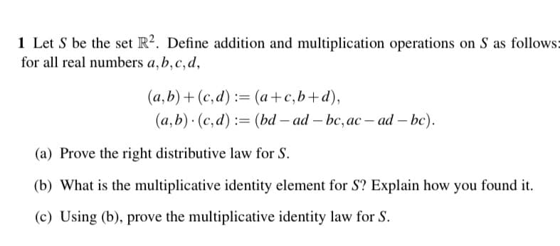 1 Let S be the set R2. Define addition and multiplication operations on S as follows:
for all real numbers a, b, c, d,
(a,b) + (c,d) = (a + c,b+d),
(a,b) (c,d) = (bd - ad-bc, ac-ad - bc).
(a) Prove the right distributive law for S.
(b) What is the multiplicative identity element for S? Explain how you found it.
(c) Using (b), prove the multiplicative identity law for S.