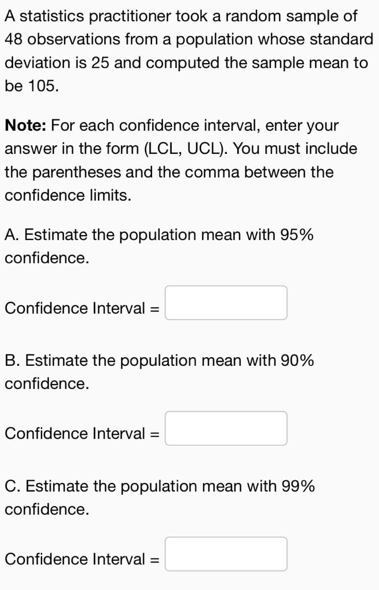 A statistics practitioner took a random sample of
48 observations from a population whose standard
deviation is 25 and computed the sample mean to
be 105.
Note: For each confidence interval, enter your
answer in the form (LCL, UCL). You must include
the parentheses and the comma between the
confidence limits.
A. Estimate the population mean with 95%
confidence.
Confidence Interval =
=
B. Estimate the population mean with 90%
confidence.
Confidence Interval
=
C. Estimate the population mean with 99%
confidence.
Confidence Interval =