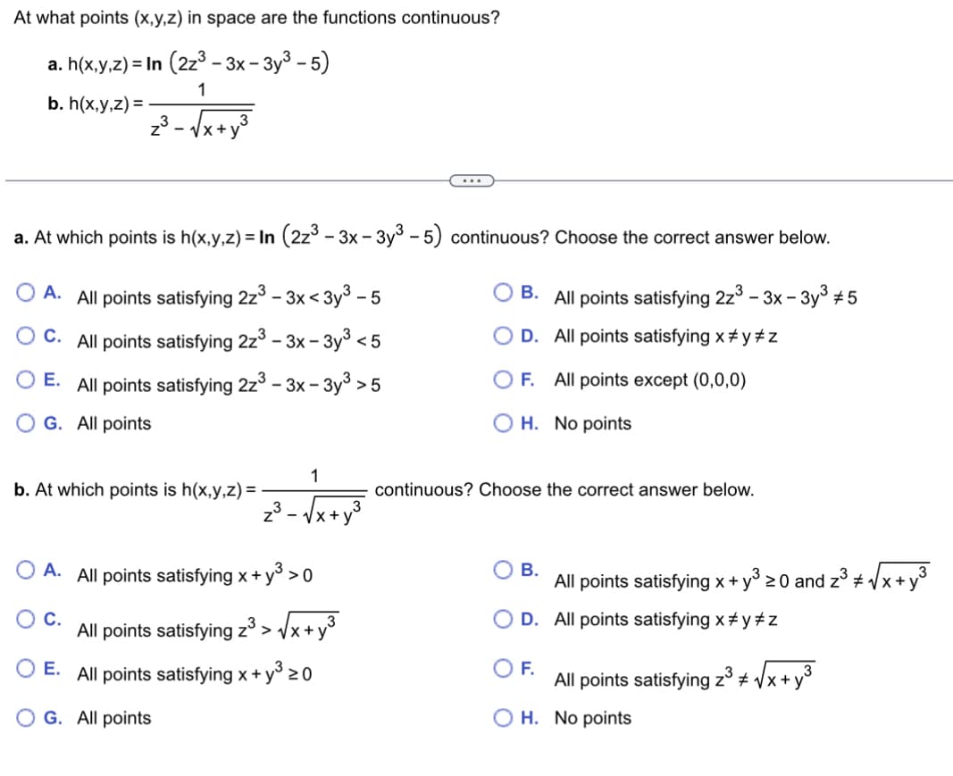 At what points (x,y,z) in space are the functions continuous?
a. h(x,y,z)= In (2z³ - 3x-3y³ - 5)
1
b. h(x,y,z) =
₂³-√√x+y³
a. At which points is h(x,y,z) = In (2z³ - 3x − 3y³ - 5) continuous? Choose the correct answer below.
A. All points satisfying 2z³ - 3x<3y³ -5
B. All points satisfying 2z³ - 3x-3y³ #5
C. All points satisfying 2z3 - 3x-3y³ <5
D.
All points satisfying x#y #z
E. All points satisfying 2z³ - 3x-3y³ >5
G. All points
b. At which points is h(x,y,z) =
z³.
E.
OG. All points
-
1
x+1
O A. All points satisfying x + y³ > 0
C.
All points satisfying z³ >√x+y³
All points satisfying x + y³ 20
OF. All points except (0,0,0)
H. No points
continuous? Choose the correct answer below.
B.
All points satisfying x + y³ ≥0 and 2³ √√x + y²
#
D. All points satisfying x#y #z
F.
All points satisfying z³ #√x+
OH. No points