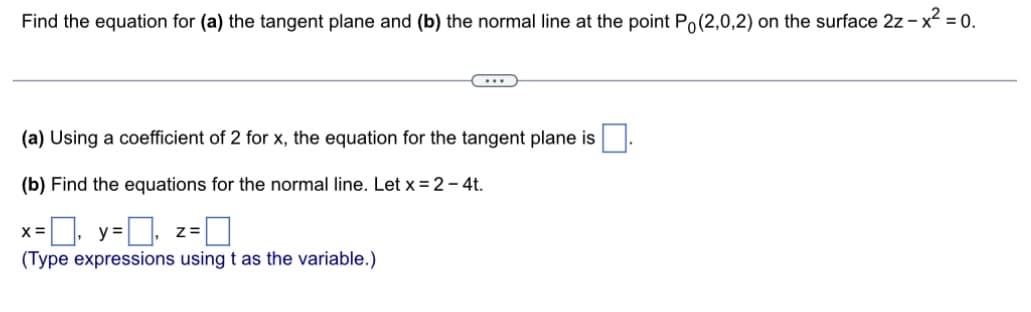 Find the equation for (a) the tangent plane and (b) the normal line at the point Po(2,0,2) on the surface 2z - x² = 0.
(a) Using a coefficient of 2 for x, the equation for the tangent plane is
(b) Find the equations for the normal line. Let x = 2 - 4t.
=☐, y=0,
(Type expressions using t as the variable.)
X =
...
Z=