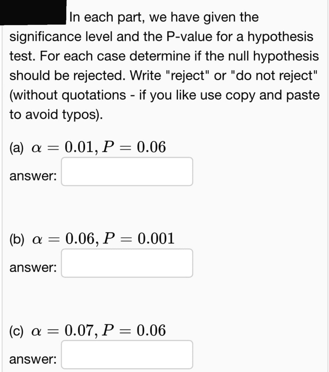 In each part, we have given the
significance level and the P-value for a hypothesis
test. For each case determine if the null hypothesis
should be rejected. Write "reject" or "do not reject"
(without quotations - if you like use copy and paste
to avoid typos).
(a) α= 0.01, P = 0.06
answer:
(b) a = 0.06, P = 0.001
answer:
(c) a = 0.07, P = 0.06
answer: