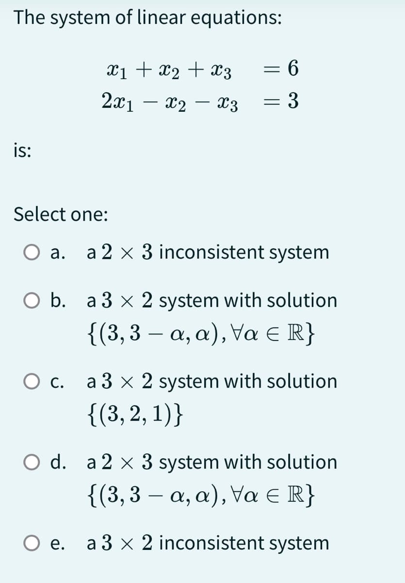 The system of linear equations:
x1 + x₂ + x3
2x1x2x3
is:
Select one:
a.
=
=
6
3
a 2 x 3 inconsistent system
O b. a 3 x 2 system with solution
{(3,3 - a, a), Va = R}
O c. a 3 x 2 system with solution
{(3, 2, 1)}
O d. a 2 x 3 system with solution
{(3,3 a, a), Va = R}
O e. a3 x 2 inconsistent system