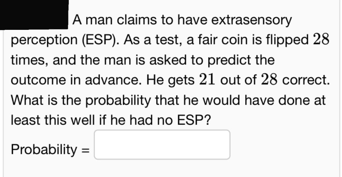 A man claims to have extrasensory
perception (ESP). As a test, a fair coin is flipped 28
times, and the man is asked to predict the
outcome in advance. He gets 21 out of 28 correct.
What is the probability that he would have done at
least this well if he had no ESP?
Probability
=