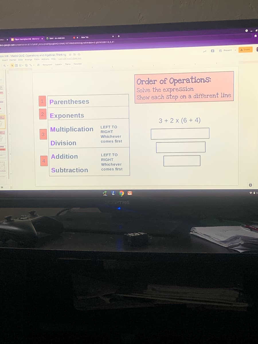 e x nah CovngtonH Marnio x eet-sv otoso
x New Tab
locs google com presentation/d/7ueaPKOyvzofgsegbwOHONBQIEtVNNDUOGinag/editesadeid gbbsd2bb91d0.01
O Present
> Share
ton-Hill - Marini QUIZ: Operations and Algebraic Thinking o
Insert Formet Side Amanoe Tools Add ons Helo
Lautedtw2da2
Backound Layout
Thee Trarstion
Order of OperationS:
Solve the expression
Show each step on a different line
1 Parentheses
Exponents
3 + 2 x (6 + 4)
LEFT TO
Multiplication
3
RIGHT
Whichever
Division
comes first
Addition
4
LEFT TO
RIGHT
Whichever
Subtraction
comes first
IL 9 M
LSCEPTRE
