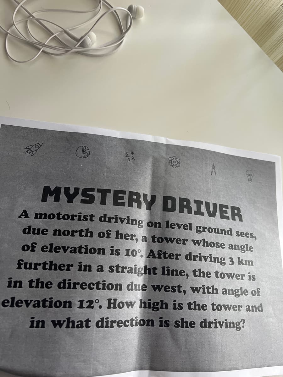 ga
4
MYSTERY DRIVER
A motorist driving on level ground sees,
due north of her, a tower whose angle
of elevation is 10°. After driving 3 km
further in a straight line, the tower is
in the direction due west, with angle of
elevation 12°. How high is the tower and
in what direction is she driving?