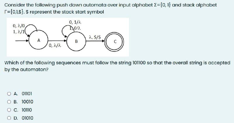 Consider the following push down automata over input alphabet >= {0, 1} and stack alphabet
r={0,1,$}. $ represent the stack start symbol
0,2/0,
1,2/1
0,2/2
O A. 01101
OB. 10010
O C. 10110
O D. 01010
0, 1/2
0/2
B
2, $/$
Which of the following sequences must follow the string 101100 so that the overall string is accepted
by the automaton?