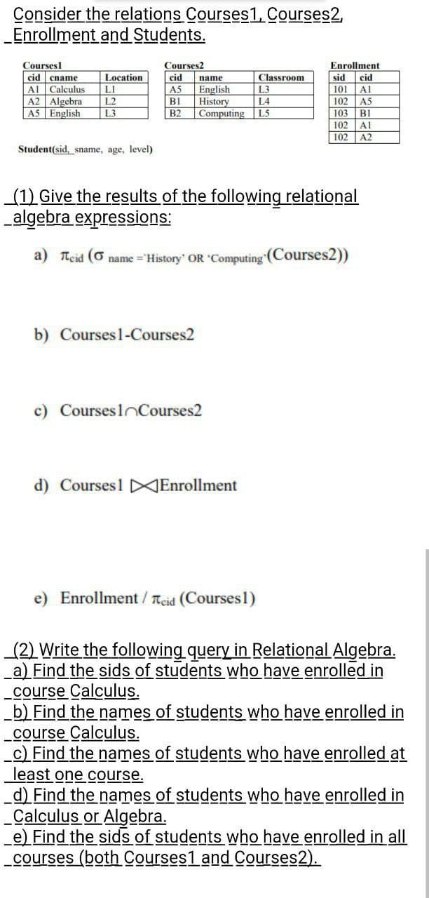 Consider the relations Courses1, Courses2,
_Enrollment
and Students.
Courses
cid cname
Al Calculus
A2 Algebra
A5 English
Location
LI
L2
L3
Student(sid, sname, age, level)
Courses2
cid
A5
Bl
B2
name
English
History
b) Courses 1-Courses2
L3
L4
Computing L5
(1) Give the results of the following relational
algebra expressions:
a) Teid ( name="History' OR 'Computing (Courses2))
c) Courses Courses2
Classroom
d) Courses1 Enrollment
e) Enrollment / Teid (Courses1)
Enrollment
sid cid
101
Al
102
A5
103 B1
102
102
Al
A2
(2) Write the following query in Relational Algebra.
a) Find the sids of students who have enrolled in
course Calculus.
b) Find the names of students who have enrolled in
course Calculus.
c) Find the names of students who have enrolled at
least one course.
_d) Find the names of students who have enrolled in
_Calculus or Algebra.
e) Find the sids of students who have enrolled in all
courses (both Courses1 and Courses2).