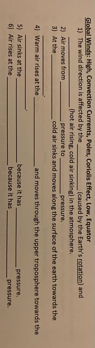 Global Winds: High, Convection Currents, Poles, Coriolis Effect, Low, Equator
1) The wind direction is affected by the
(caused by the Earth's rotation) and
(hot air rising, cold air sinking) in the atmosphere.
2) Air moves from
pressure to
pressure.
3) At the
cold air sinks and moves along the surface of the earth towards the
4) Warm air rises at the
and moves through the upper troposphere towards the
5) Air sinks at the
6) Air rises at the
because it has
pressure.
because it has
pressure.
