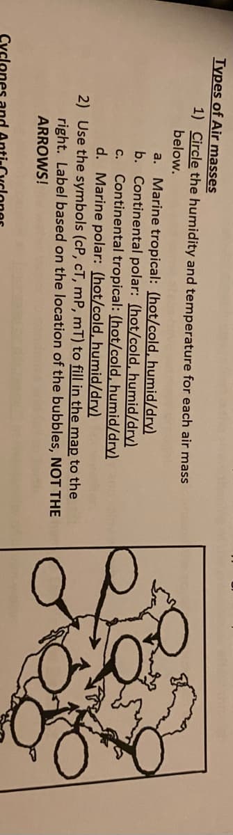 Types of Air masses
1) Circle the humidity and temperature for each air mass
below.
a. Marine tropical: (hot/cold, humid/dry)
b. Continental polar: (hot/cold, humid/dry)
Continental tropical: (hot/cold, humid/dry)
d. Marine polar: (hot/cold, humid/dry)
2) Use the symbols (cP, cT, mP, mT) to fill in the map to the
right. Label based on the location of the bubbles, NOT THE
C.
ARROWS!
Cycl
