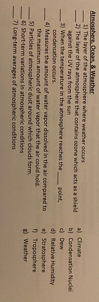Atmosphere, Ocean, & Weather
1) The layer of the atmosphere where weather occurs
2) The layer of the atmosphere that contains ozone which acts as a shield
against the UV rays from the sun
3) When the temperature in the atmosphere reaches the
a) Climate
b) Condensation Nuclei
c) Dew
d) Relative Humidity
point,
condensation occurs.
4) Measures the amount of water vapor dissolved in the air compared to
the maximum amount of water vapor that the air could hold.
5) Particles of atmospheric dust around which clouds form.
6) Short-term variations in atmospheric conditions
7) Long-term averages of atmospheric conditions
e) Stratosphere
f) Troposphere
g) Weather
