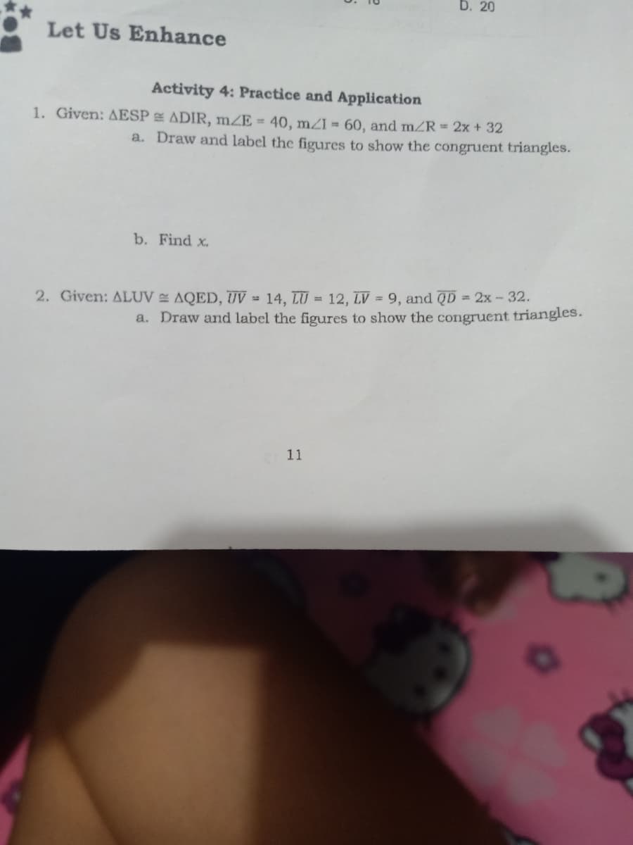 D. 20
Let Us Enhance
Activity 4: Practice and Application
1. Given: AESP ADIR, mZE = 40, mZI = 60, and mZR 2x + 32
a. Draw and label the figures to show the congruent triangles.
b. Find x.
2. Given: ALUV AQED, UV = 14, LU = 12, LV = 9, and QD = 2x-32.
a. Draw and label the figures to show the congruent triangles.
11
