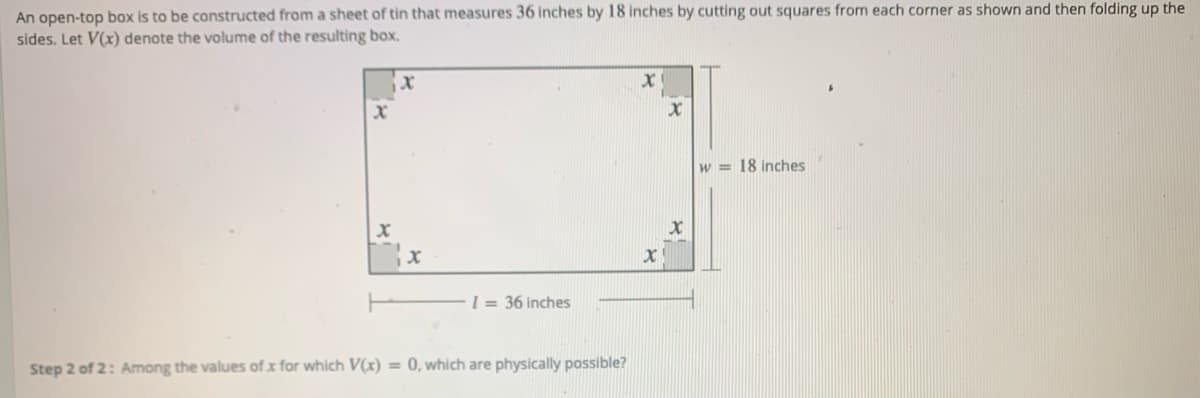 An open-top box is to be constructed from a sheet of tin that measures 36 inches by 18 inches by cutting out squares from each corner as shown and then folding up the
sides. Let V(x) denote the volume of the resulting box.
w = 18 inches
1 = 36 inches
Step 2 of 2: Among the values of x for which V(x) = 0, which are physically possible?
