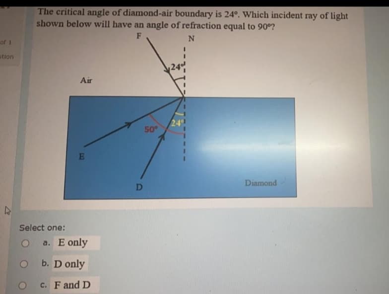 The critical angle of diamond-air boundary is 24°. Which incident ray of light
shown below will have an angle of refraction equal to 90°?
F
of 1
stion
Air
24
50
E
Diamond
Select one:
a. E only
b. D only
c. F and D
