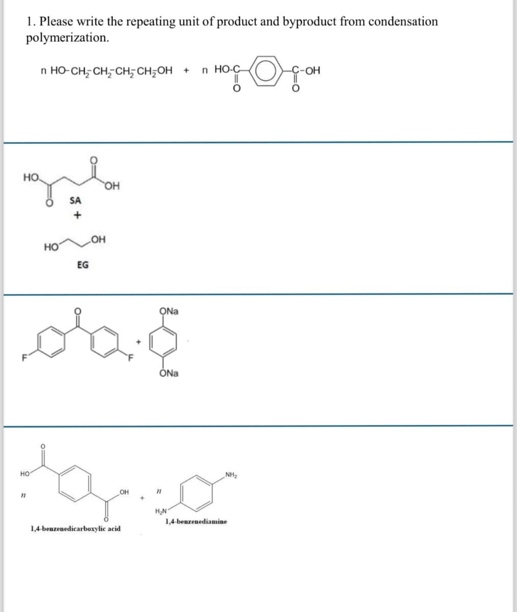 1. Please write the repeating unit of product and byproduct from condensation
polymerization.
n HO-CH2CH2CH2CH2OH + In HO-C
-OH
HO.
چہ
HO
SA
+
EG
OH
d'a
ONa
ONa
HO
"
1,4-benzenedicarboxylic acid
OH
"
H₂N
1,4-benzenediamine
NH2