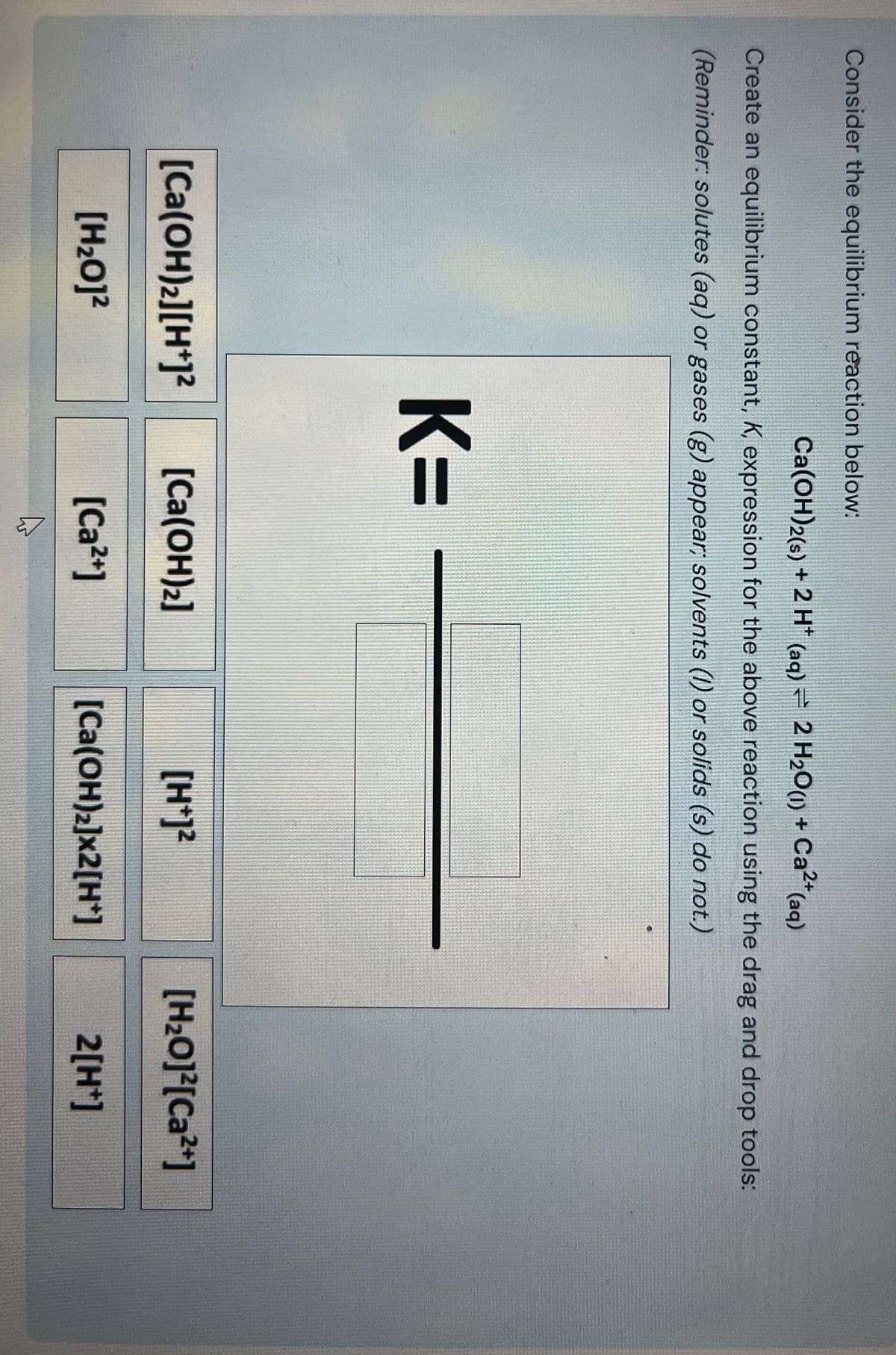 Consider the equilibrium reaction below:
Ca(OH)2(s) + 2 H+ (aq) 2 H2O(l) + Ca2+ (aq)
Create an equilibrium constant, K, expression for the above reaction using the drag and drop tools:
(Reminder: solutes (aq) or gases (g) appear; solvents (1) or solids (s) do not.)
K=
[Ca(OH)2][H+]²
[Ca(OH)2]
[H+]2
[H₂O]²[Ca2+]
[H₂O]²
[Ca2+]
[Ca(OH)2]x2[H+]
2[H+]
B