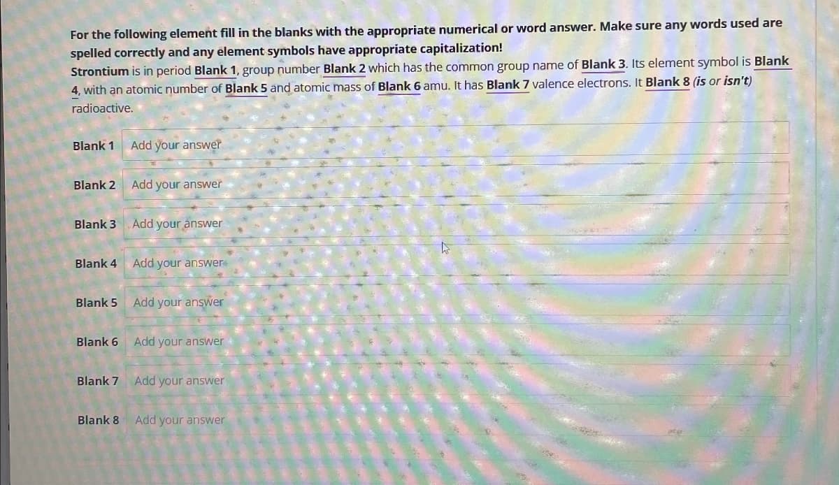 For the following element fill in the blanks with the appropriate numerical or word answer. Make sure any words used are
spelled correctly and any element symbols have appropriate capitalization!
Strontium is in period Blank 1, group number Blank 2 which has the common group name of Blank 3. Its element symbol is Blank
4, with an atomic number of Blank 5 and atomic mass of Blank 6 amu. It has Blank 7 valence electrons. It Blank 8 (is or isn't)
radioactive.
Blank 1 Add your answer
Blank 2
Add your answer
Blank 3
Add your answer
Blank 4
Add your answer
Blank 5
Add your answer
Blank 6 Add your answer
Blank 7 Add your answer
Blank 8 Add your answer