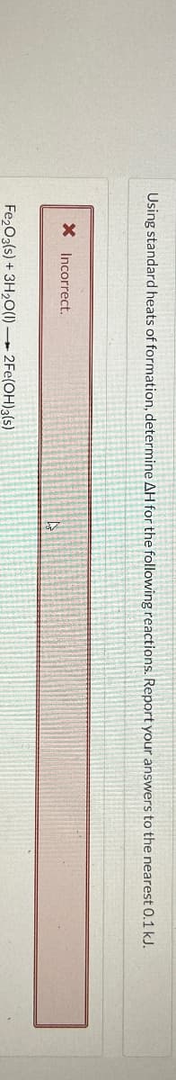 Using standard heats of formation, determine AH for the following reactions. Report your answers to the nearest 0.1 kJ.
× Incorrect.
Fe2O3(s) + 3H2O(1) 2Fe(OH)3(s)