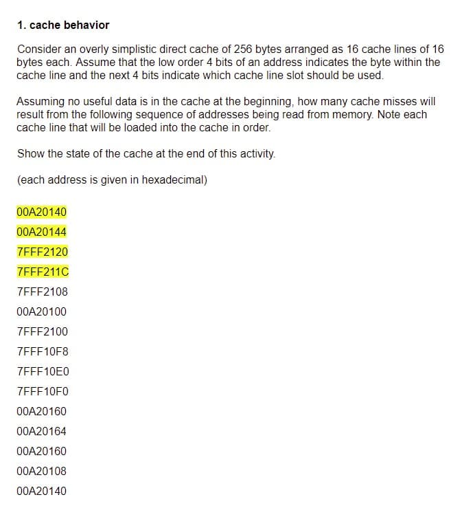 1. cache behavior
Consider an overly simplistic direct cache of 256 bytes arranged as 16 cache lines of 16
bytes each. Assume that the low order 4 bits of an address indicates the byte within the
cache line and the next 4 bits indicate which cache line slot should be used.
Assuming no useful data is in the cache at the beginning, how many cache misses will
result from the following sequence of addresses being read from memory. Note each
cache line that will be loaded into the cache in order.
Show the state of the cache at the end of this activity.
(each address is given in hexadecimal)
00A20140
00A20144
7FFF2120
7FFF211C
7FFF2108
00A20100
7FFF2100
7FFF10F8
7EFF10E0
7EFF10F0
00A20160
00A20164
00A20160
00A20108
00A20140
