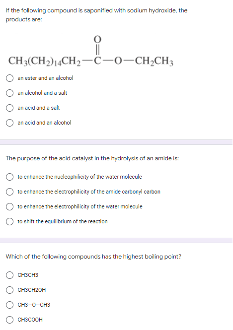 If the following compound is saponified with sodium hydroxide, the
products are:
O
||
CH3(CH2) 14CH2-C-O-CH₂CH3
an ester and an alcohol
an alcohol and a salt
an acid and a salt
an acid and an alcohol
The purpose of the acid catalyst in the hydrolysis of an amide is:
to enhance the nucleophilicity of the water molecule
to enhance the electrophilicity of the amide carbonyl carbon
to enhance the electrophilicity of the water molecule
to shift the equilibrium of the reaction
Which of the following compounds has the highest boiling point?
CH3CH3
CH3CH2OH
CH3-0-CH3
CH3COOH