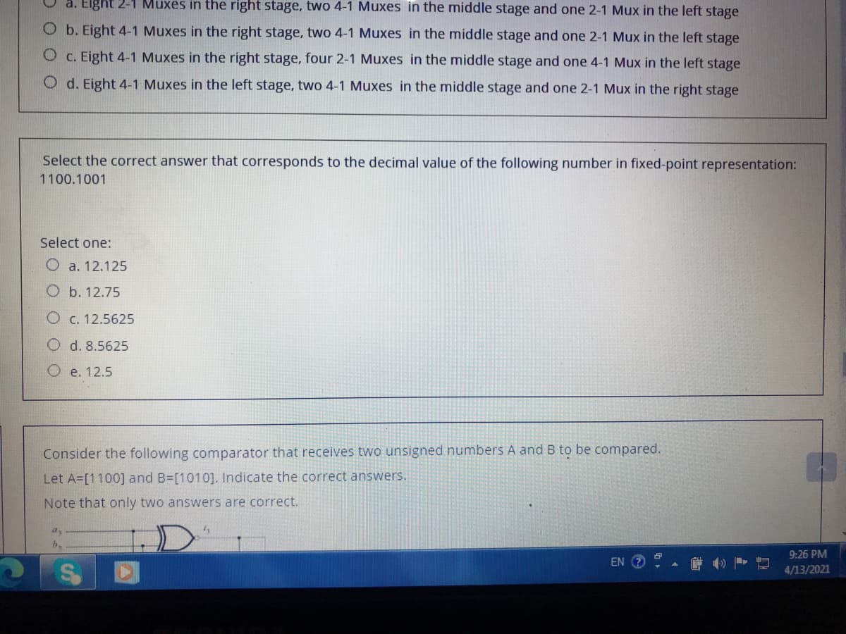 a. Elght 2-1 Muxes in the right stage, two 4-1 Muxes in the middle stage and one 2-1 Mux in the left stage
O b. Eight 4-1 Muxes in the right stage, two 4-1 Muxes in the middle stage and one 2-1 Mux in the left stage
O c. Eight 4-1 Muxes in the right stage, four 2-1 Muxes in the middle stage and one 4-1 Mux in the left stage
O d. Eight 4-1 Muxes in the left stage, two 4-1 Muxes in the middle stage and one 2-1 Mux in the right stage
Select the correct answer that corresponds to the decimal value of the following number in fixed-point representation:
1100.1001
Select one:
O a. 12.125
O b. 12.75
O c. 12.5625
O d. 8.5625
O e. 12.5
Consider the following comparator that receives two unsigned numbers A and B to be compared.
Let A=[1100] and B=[1010]. Indicate the correct answers.
Note that only two answers are correct.
9:26 PM
EN
4/13/2021
