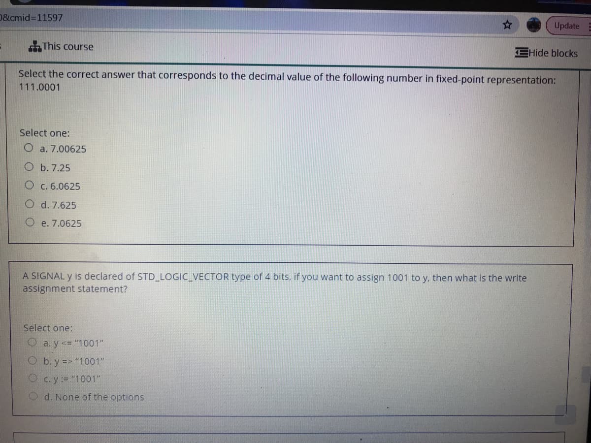 D&cmid%3D11597
Update E
This course
EHide blocks
Select the correct answer that corresponds to the decimal value of the following number in fixed-point representation:
111.0001
Select one:
O a. 7.00625
O b. 7.25
O c. 6.0625
O d. 7.625
O e. 7.0625
A SIGNAL y is declared of STD LOGIC_VECTOR type of 4 bits, if you want to assign 1001 to y, then what is the write
assignment statement?
Select one:
O a. y <= "1001"
b. y = "1001"
Oc.y= "1001"
Od. None of the options
